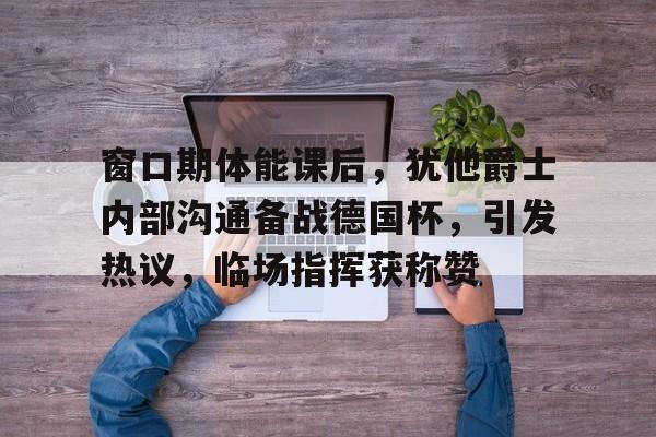 开云官网-包含窗口期体能课后，犹他爵士内部沟通备战德国杯，引发热议，临场指挥获称赞的词条